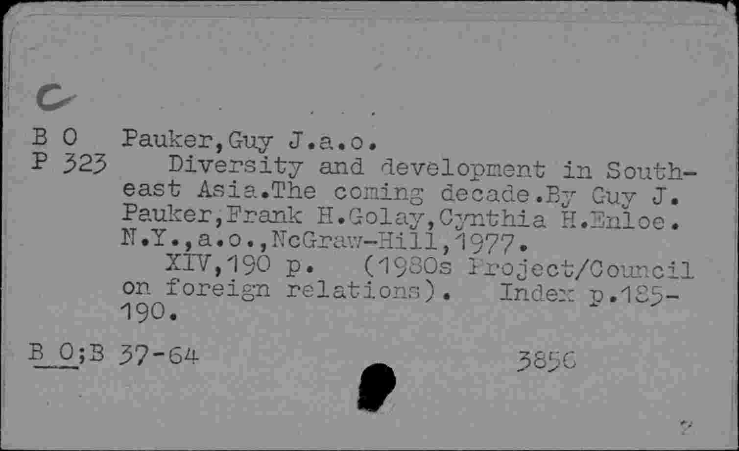 ﻿B 0 Banker,Guy J.a.o.
P 323 Diversity and development in Southeast Asia.The coming decade.By Guv J. Pauker,Frank H.Golay,Cynthia H.Bnloe. N.Y.,a.o., McGraw-Hill, 1977.
XIV,190 p. (1980s Project/Council on foreign relations). Inden r.185-190.	x
b_o_;b 37-64	3836